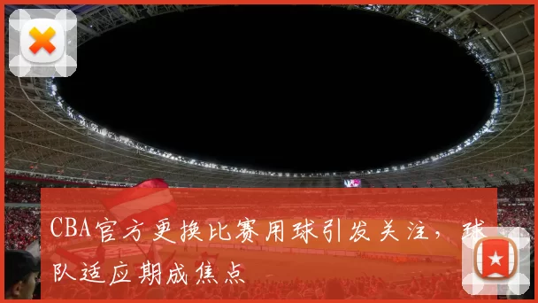CBA官方更换比赛用球引发关注，球队适应期成焦点