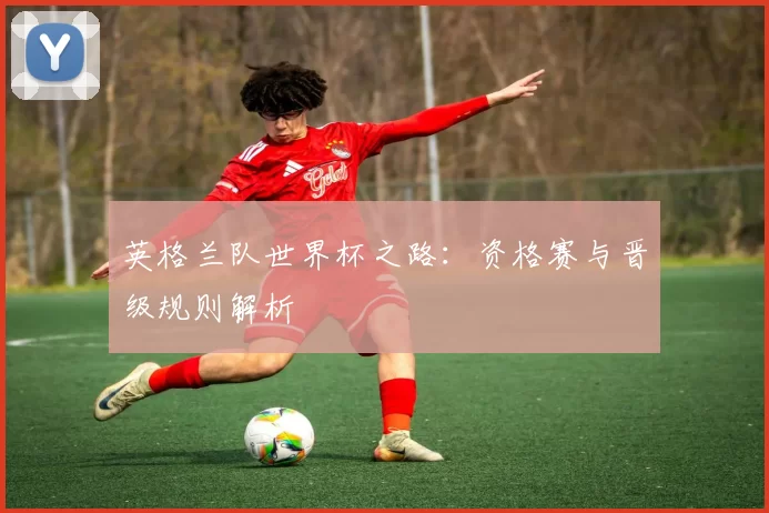 英格兰队世界杯之路:资格赛与晋级规则解析