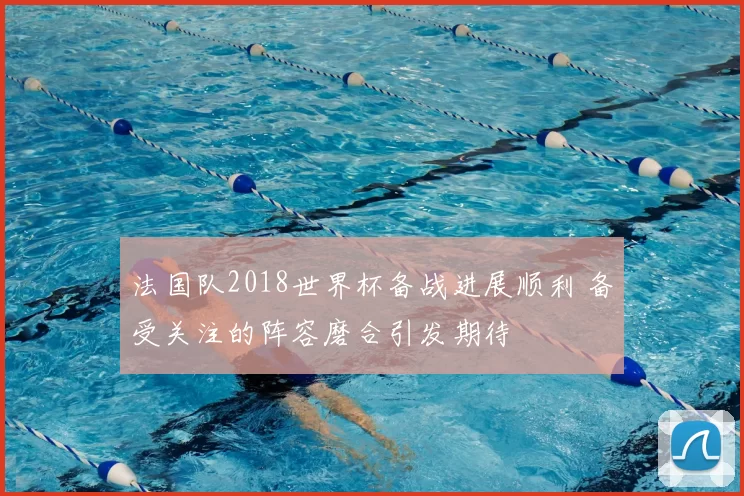 法国队2018世界杯备战进展顺利 备受关注的阵容磨合引发期待