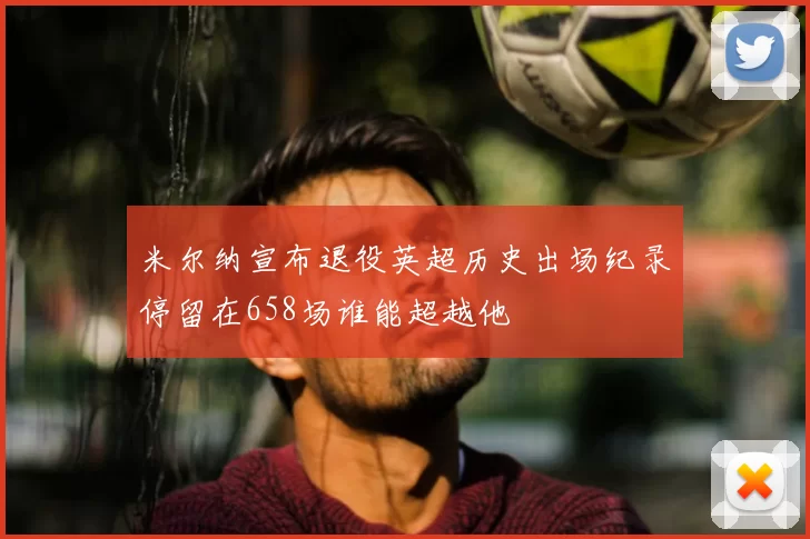 米尔纳宣布退役英超历史出场纪录停留在658场谁能超越他