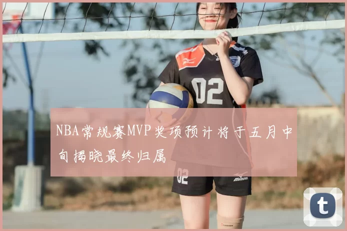 NBA常规赛MVP奖项预计将于五月中旬揭晓最终归属