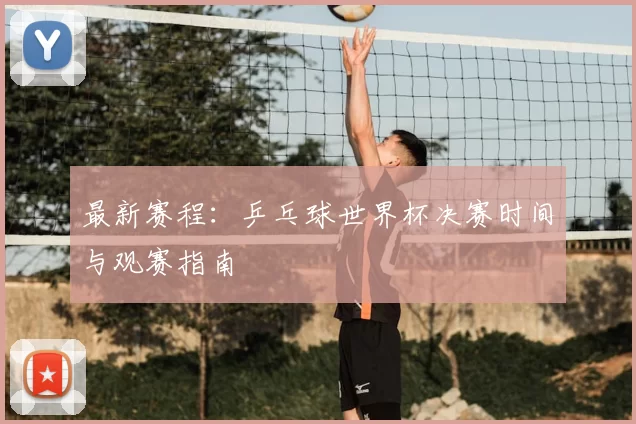 最新赛程：乒乓球世界杯决赛时间与观赛指南