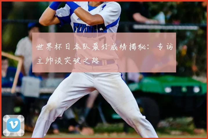 世界杯日本队最好成绩揭秘：专访主帅谈突破之路