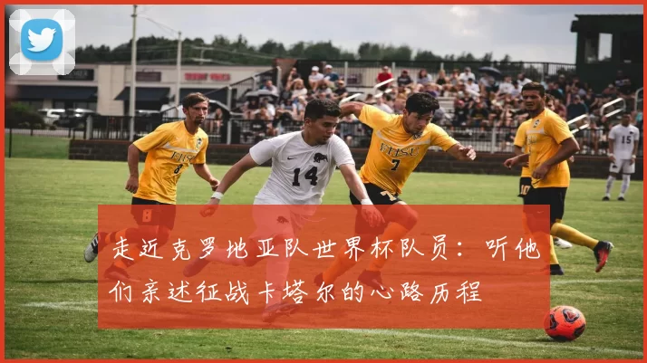 走近克罗地亚队世界杯队员：听他们亲述征战卡塔尔的心路历程