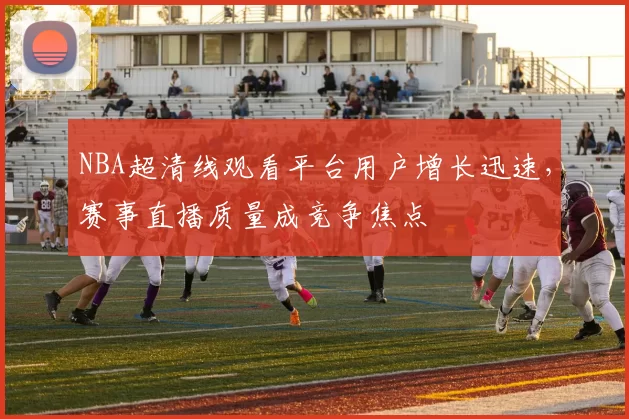 NBA超清线观看平台用户增长迅速，赛事直播质量成竞争焦点