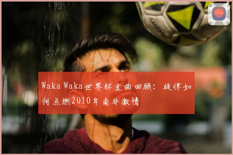Waka Waka世界杯金曲回顾：旋律如何点燃2010年南非激情
