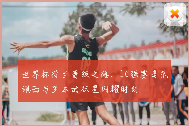 世界杯荷兰晋级之路：16强赛是范佩西与罗本的双星闪耀时刻