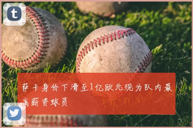 萨卡身价下滑至1亿欧元现为队内最高薪资球员