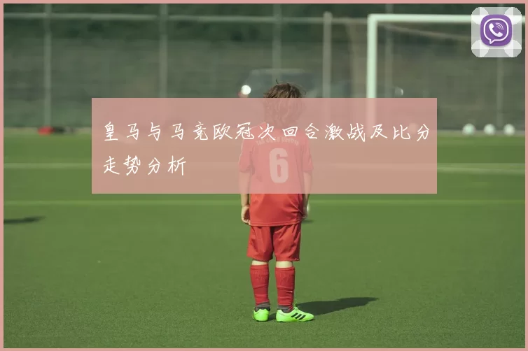 皇马与马竞欧冠次回合激战及比分走势分析
