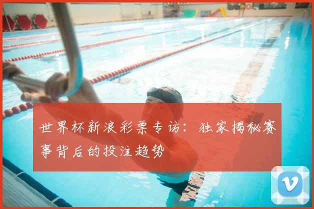 世界杯新浪彩票专访：独家揭秘赛事背后的投注趋势