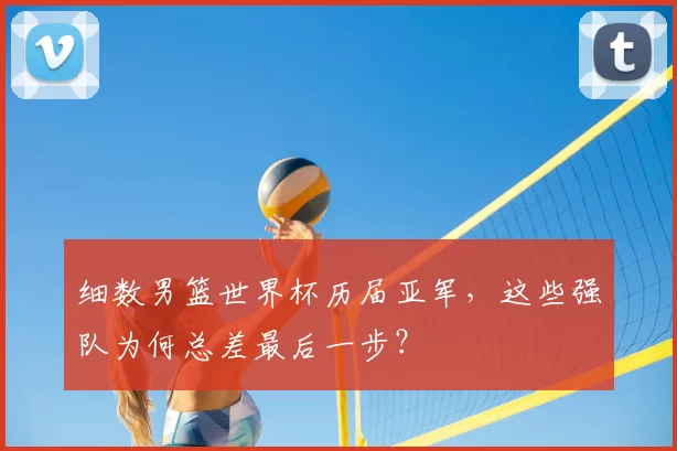 细数男篮世界杯历届亚军，这些强队为何总差最后一步？