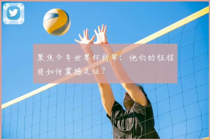 聚焦今年世界杯新军：他们的征程将如何震撼足坛？