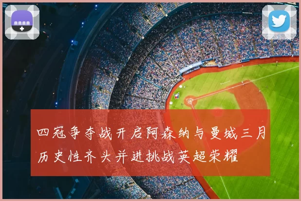 四冠争夺战开启阿森纳与曼城三月历史性齐头并进挑战英超荣耀