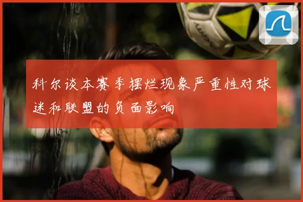 科尔谈本赛季摆烂现象严重性对球迷和联盟的负面影响
