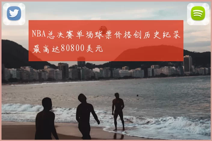 NBA总决赛单场球票价格创历史纪录最高达80800美元