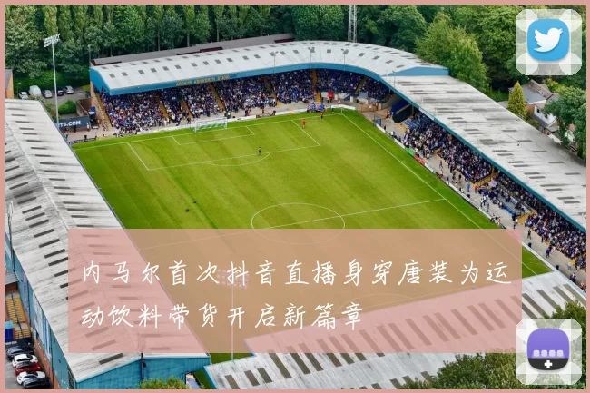 内马尔首次抖音直播身穿唐装为运动饮料带货开启新篇章