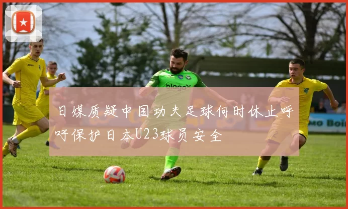 日媒质疑中国功夫足球何时休止呼吁保护日本U23球员安全