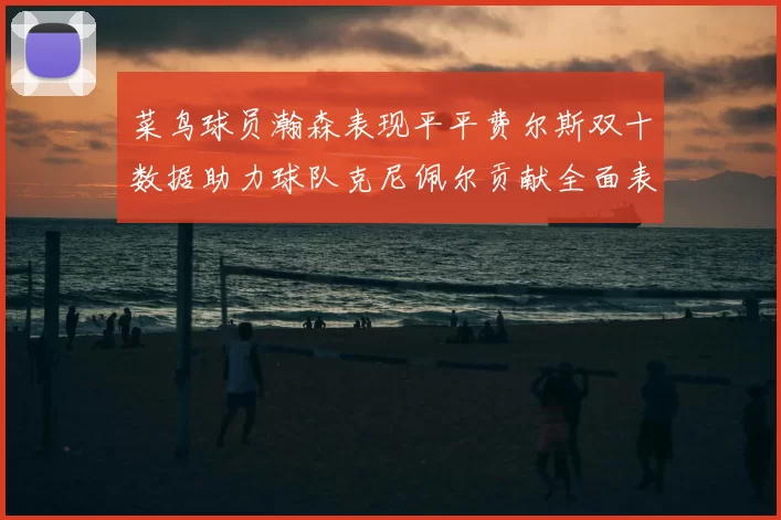 菜鸟球员瀚森表现平平费尔斯双十数据助力球队克尼佩尔贡献全面表现