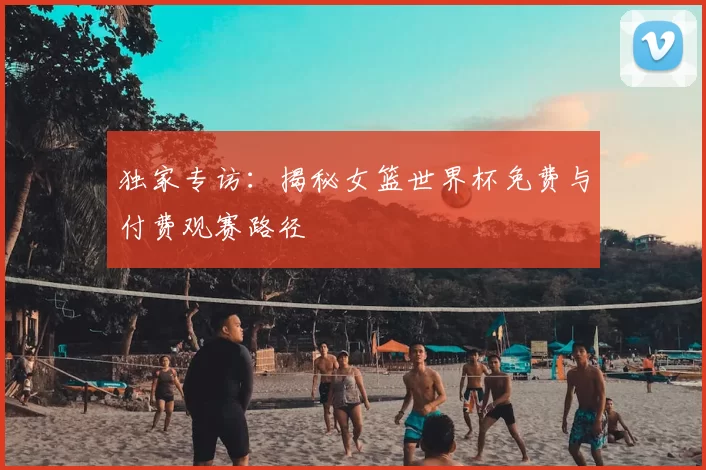 独家专访：揭秘女篮世界杯免费与付费观赛路径
