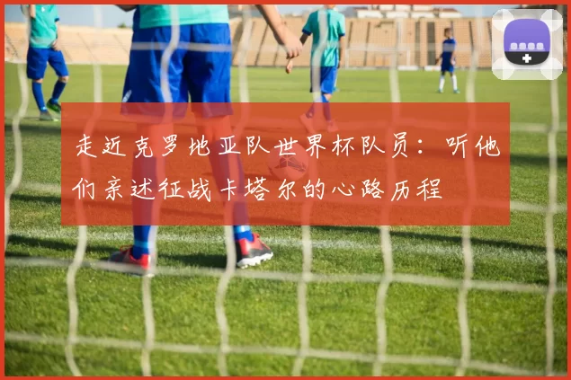 走近克罗地亚队世界杯队员：听他们亲述征战卡塔尔的心路历程