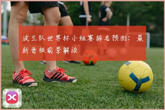波兰队世界杯小组赛排名预测：最新晋级前景解读
