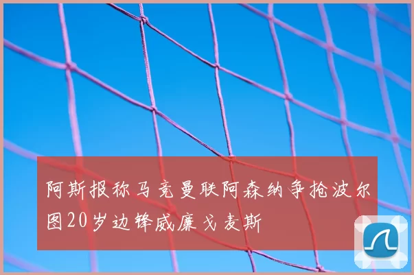 阿斯报称马竞曼联阿森纳争抢波尔图20岁边锋威廉戈麦斯
