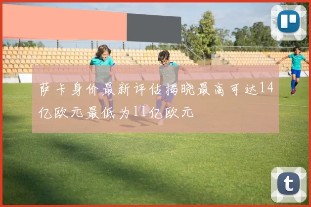 萨卡身价最新评估揭晓最高可达14亿欧元最低为11亿欧元