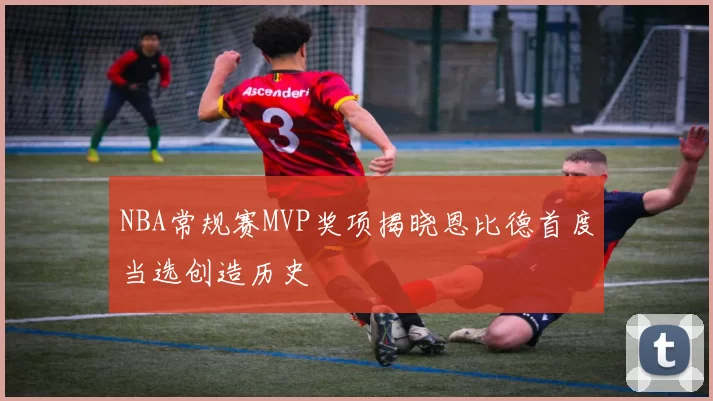NBA常规赛MVP奖项揭晓恩比德首度当选创造历史