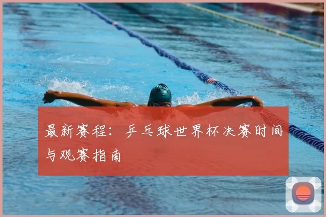 最新赛程：乒乓球世界杯决赛时间与观赛指南