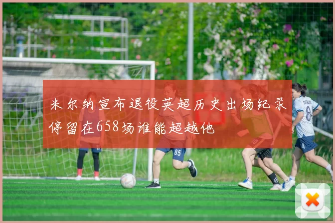 米尔纳宣布退役英超历史出场纪录停留在658场谁能超越他
