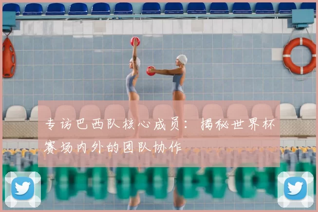 专访巴西队核心成员:揭秘世界杯赛场内外的团队协作