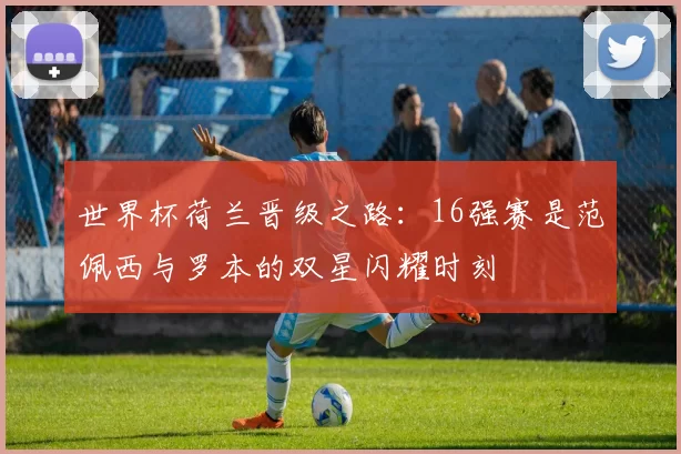 世界杯荷兰晋级之路：16强赛是范佩西与罗本的双星闪耀时刻