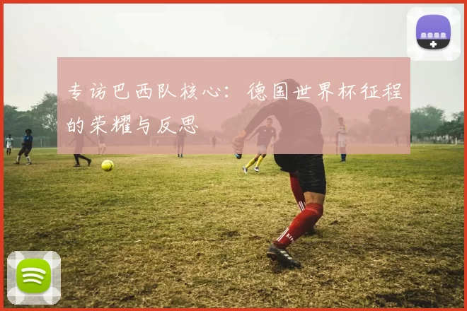 专访巴西队核心：德国世界杯征程的荣耀与反思