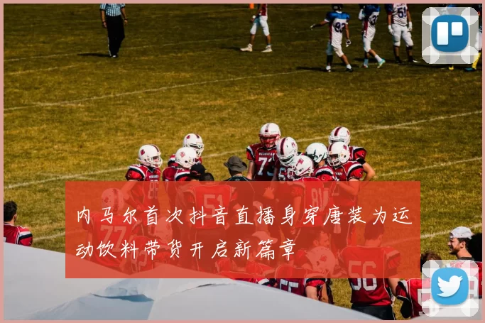 内马尔首次抖音直播身穿唐装为运动饮料带货开启新篇章