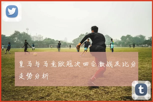 皇马与马竞欧冠次回合激战及比分走势分析
