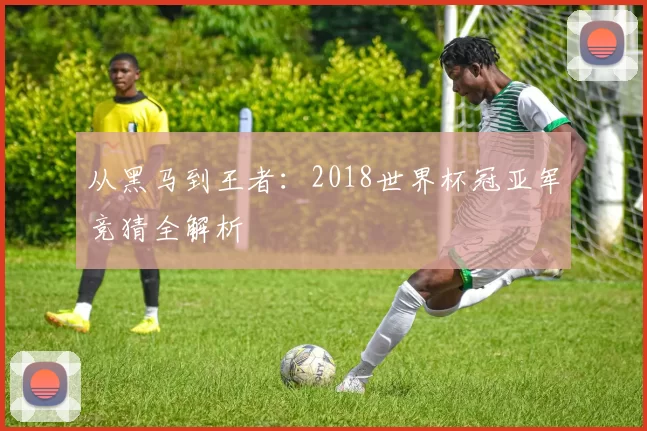 从黑马到王者：2018世界杯冠亚军竞猜全解析
