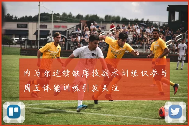 内马尔连续缺席技战术训练仅参与周五体能训练引发关注