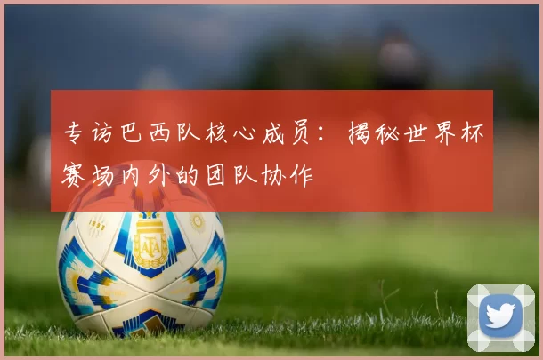 专访巴西队核心成员：揭秘世界杯赛场内外的团队协作
