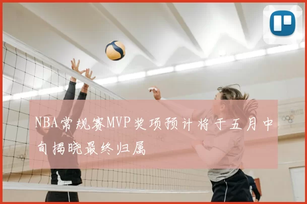 NBA常规赛MVP奖项预计将于五月中旬揭晓最终归属