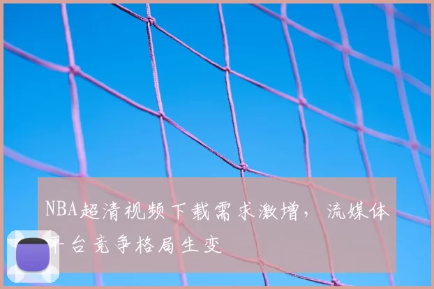 NBA超清视频下载需求激增，流媒体平台竞争格局生变