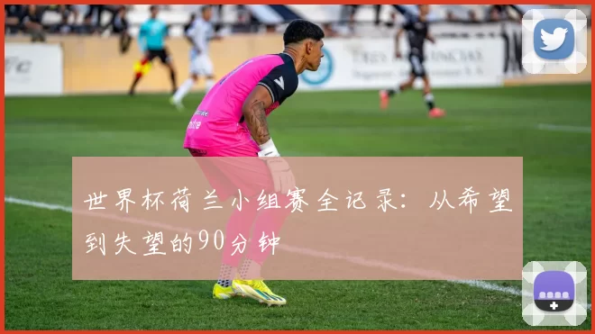 世界杯荷兰小组赛全记录:从希望到失望的90分钟