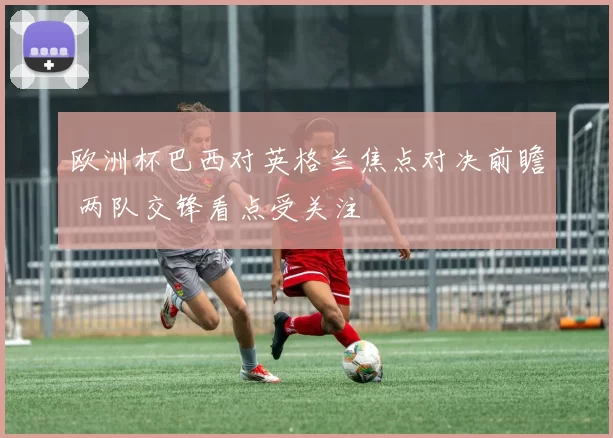 欧洲杯巴西对英格兰焦点对决前瞻 两队交锋看点受关注