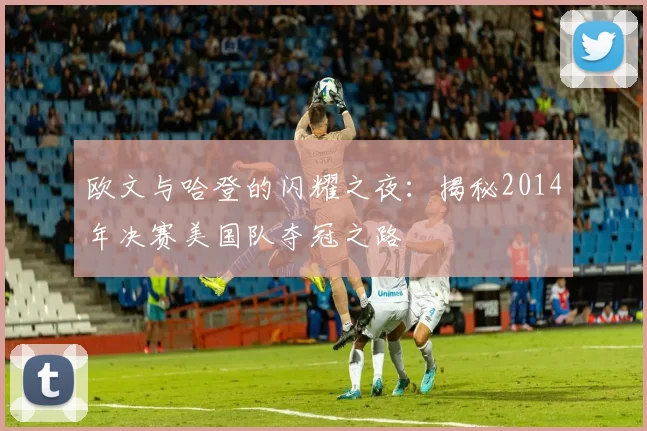 欧文与哈登的闪耀之夜：揭秘2014年决赛美国队夺冠之路