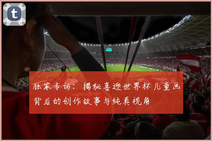 独家专访：揭秘喜迎世界杯儿童画背后的创作故事与纯真视角