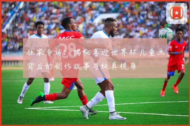 独家专访：揭秘喜迎世界杯儿童画背后的创作故事与纯真视角