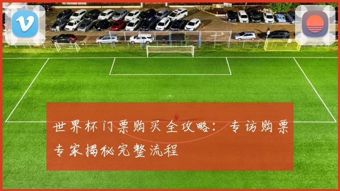 世界杯门票购买全攻略：专访购票专家揭秘完整流程