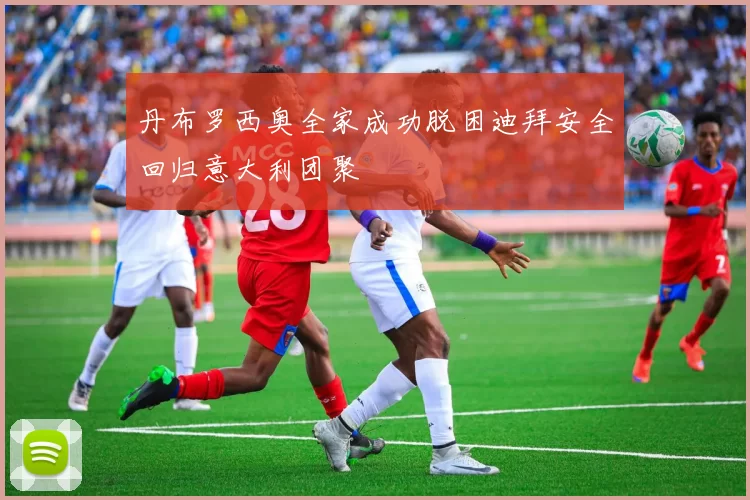 丹布罗西奥全家成功脱困迪拜安全回归意大利团聚