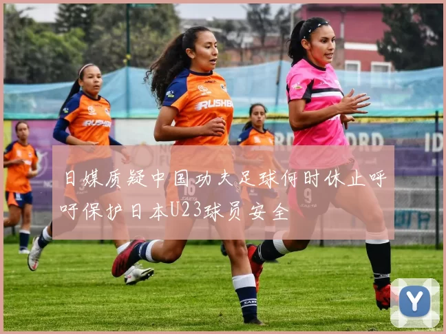 日媒质疑中国功夫足球何时休止呼吁保护日本U23球员安全