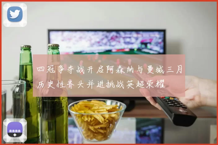 四冠争夺战开启阿森纳与曼城三月历史性齐头并进挑战英超荣耀